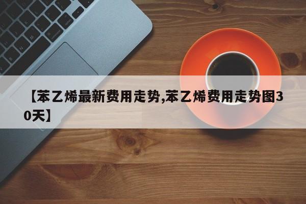 【苯乙烯最新费用走势,苯乙烯费用走势图30天】