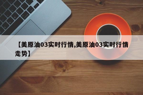 【美原油03实时行情,美原油03实时行情走势】