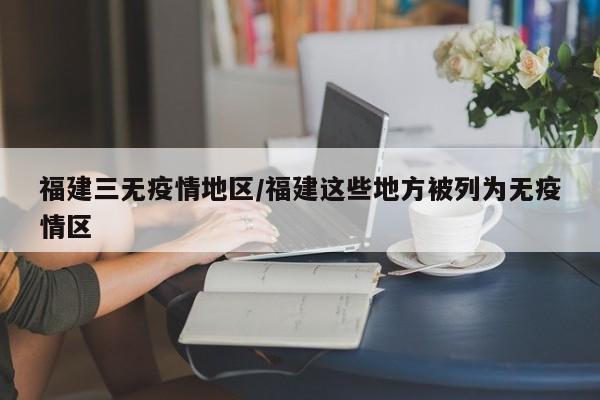 福建三无疫情地区/福建这些地方被列为无疫情区