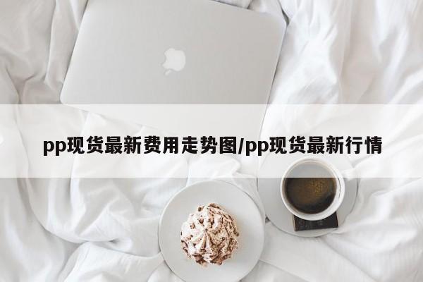 pp现货最新费用走势图/pp现货最新行情